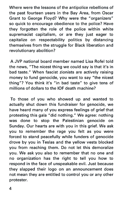 Where were the lessons of the antipolice rebellions of
the past fourteen years in the Bay Area, from Oscar
Grant to George Floyd? Why were the “organizers”
80 quick to encourage obedience to the police? Have
they forgotten the role of the police within white
supremacist capitalism, or are they just eager to
capitalize on respectability politics by distancing
themselves from the struggle for Black liberation and
revolutionary abolition?

AJVP national board member named Lisa Rofel told
the news, “The nicest thing we could say is that it’s in
bad taste.” When fascist zionists are actively raising
money to fund genocide, you want to say “the nicest
thing”? You think it’s “in bad taste” to give tens of
millions of dollars to the IOF death machine?

To those of you who showed up and wanted to
actually shut down this fundraiser for genocide, we
have heard many of you express feelings of grief that
protesting this gala “did nothing.” We agree: nothing
was done to stop the Palestinian genocide on
Sunday. Our hearts are with you in this grief. We ask
you to remember the rage you felt as you were
forced to stand peacefully while funders of genocide
drove by you in Teslas and the yellow vests blocked
you from reaching them. Do not let this demoralize
you. We ask you also to remember that no one and
no organization has the right to tell you how to
respond in the face of unspeakable evil. Just because
they slapped their logo on an announcement does
not mean they are entitled to contro! you or any other
protester.

4
